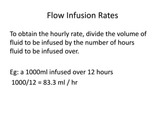 Flow Infusion Rates
To obtain the hourly rate, divide the volume of
fluid to be infused by the number of hours
fluid to be infused over.
Eg: a 1000ml infused over 12 hours
1000/12 = 83.3 ml / hr
 