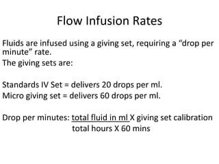Flow Infusion Rates
Fluids are infused using a giving set, requiring a “drop per
minute” rate.
The giving sets are:
Standards IV Set = delivers 20 drops per ml.
Micro giving set = delivers 60 drops per ml.
Drop per minutes: total fluid in ml X giving set calibration
total hours X 60 mins
 