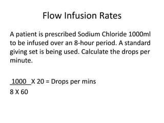 Flow Infusion Rates
A patient is prescribed Sodium Chloride 1000ml
to be infused over an 8-hour period. A standard
giving set is being used. Calculate the drops per
minute.
1000 X 20 = Drops per mins
8 X 60
 