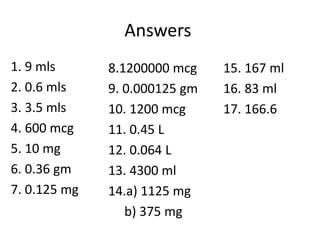 Answers
1. 9 mls
2. 0.6 mls
3. 3.5 mls
4. 600 mcg
5. 10 mg
6. 0.36 gm
7. 0.125 mg
8.1200000 mcg
9. 0.000125 gm
10. 1200 mcg
11. 0.45 L
12. 0.064 L
13. 4300 ml
14.a) 1125 mg
b) 375 mg
15. 167 ml
16. 83 ml
17. 166.6
 