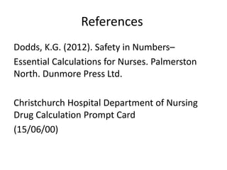 References
Dodds, K.G. (2012). Safety in Numbers–
Essential Calculations for Nurses. Palmerston
North. Dunmore Press Ltd.
Christchurch Hospital Department of Nursing
Drug Calculation Prompt Card
(15/06/00)
 