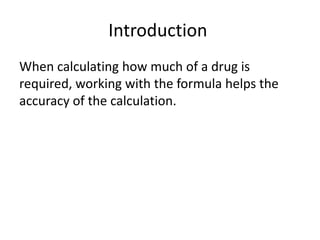 Introduction
When calculating how much of a drug is
required, working with the formula helps the
accuracy of the calculation.
 