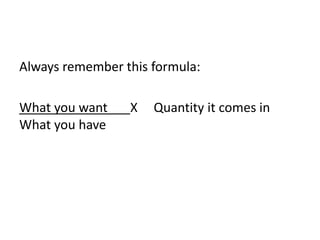 Always remember this formula:
What you want X Quantity it comes in
What you have
 