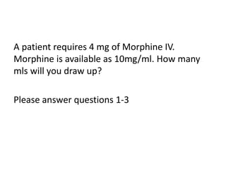 A patient requires 4 mg of Morphine IV.
Morphine is available as 10mg/ml. How many
mls will you draw up?
Please answer questions 1-3
 