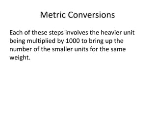 Metric Conversions
Each of these steps involves the heavier unit
being multiplied by 1000 to bring up the
number of the smaller units for the same
weight.
 