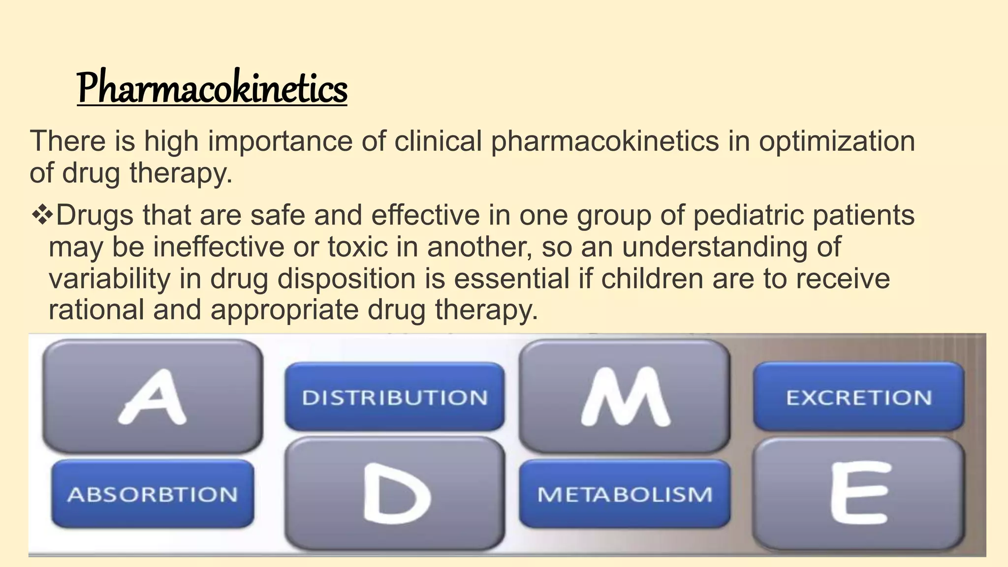 Pharmacokinetics
There is high importance of clinical pharmacokinetics in optimization
of drug therapy.
Drugs that are safe and effective in one group of pediatric patients
may be ineffective or toxic in another, so an understanding of
variability in drug disposition is essential if children are to receive
rational and appropriate drug therapy.
 