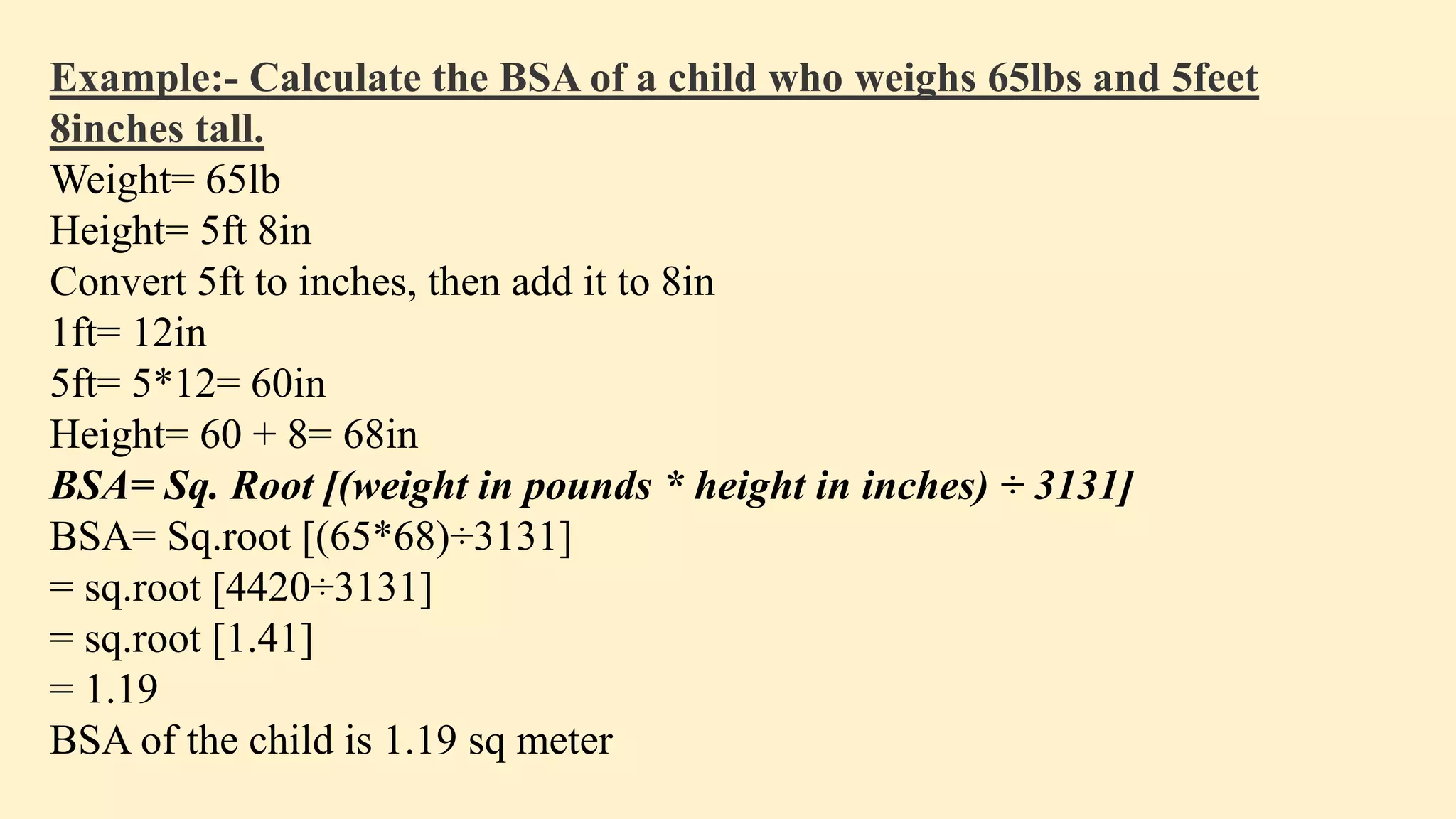 Example:- Calculate the BSA of a child who weighs 65lbs and 5feet
8inches tall.
Weight= 65lb
Height= 5ft 8in
Convert 5ft to inches, then add it to 8in
1ft= 12in
5ft= 5*12= 60in
Height= 60 + 8= 68in
BSA= Sq. Root [(weight in pounds * height in inches) ÷ 3131]
BSA= Sq.root [(65*68)÷3131]
= sq.root [4420÷3131]
= sq.root [1.41]
= 1.19
BSA of the child is 1.19 sq meter
 