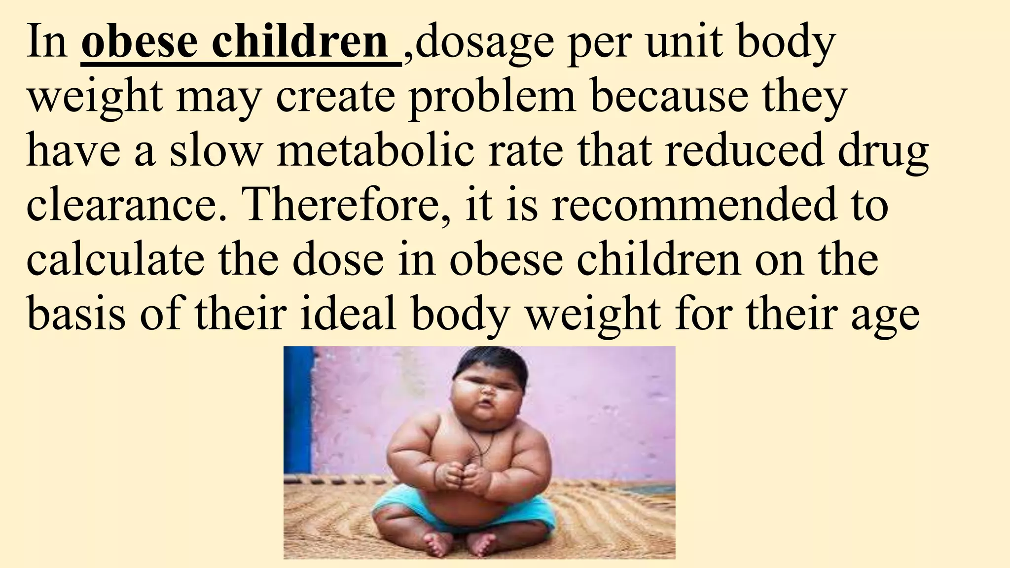 In obese children ,dosage per unit body
weight may create problem because they
have a slow metabolic rate that reduced drug
clearance. Therefore, it is recommended to
calculate the dose in obese children on the
basis of their ideal body weight for their age
 