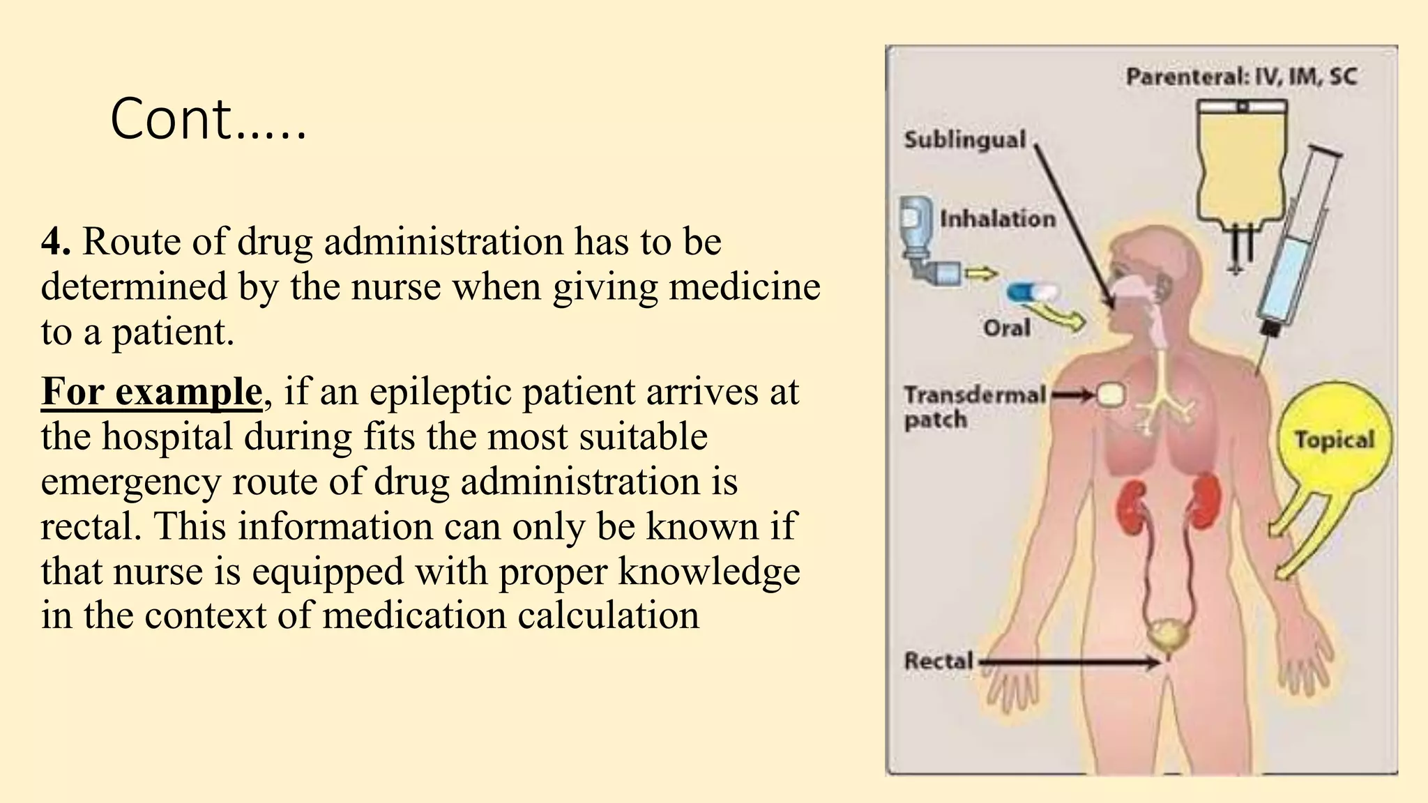 Cont…..
4. Route of drug administration has to be
determined by the nurse when giving medicine
to a patient.
For example, if an epileptic patient arrives at
the hospital during fits the most suitable
emergency route of drug administration is
rectal. This information can only be known if
that nurse is equipped with proper knowledge
in the context of medication calculation
 