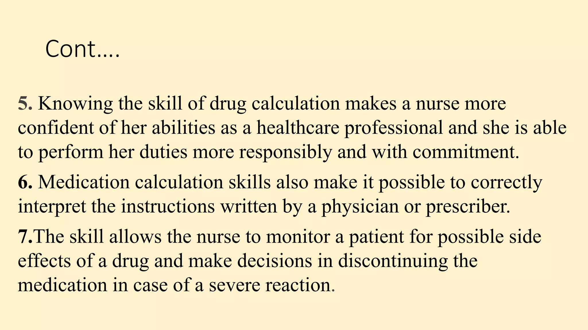 Cont….
5. Knowing the skill of drug calculation makes a nurse more
confident of her abilities as a healthcare professional and she is able
to perform her duties more responsibly and with commitment.
6. Medication calculation skills also make it possible to correctly
interpret the instructions written by a physician or prescriber.
7.The skill allows the nurse to monitor a patient for possible side
effects of a drug and make decisions in discontinuing the
medication in case of a severe reaction.
 