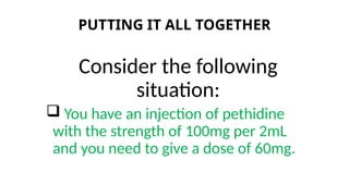 PUTTING IT ALL TOGETHER
Consider the following
situation:
 You have an injection of pethidine
with the strength of 100mg per 2mL
and you need to give a dose of 60mg.
 
