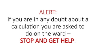 ALERT:
If you are in any doubt about a
calculation you are asked to
do on the ward –
STOP AND GET HELP.
 