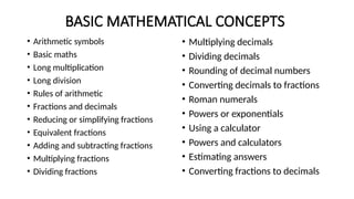 BASIC MATHEMATICAL CONCEPTS
• Arithmetic symbols
• Basic maths
• Long multiplication
• Long division
• Rules of arithmetic
• Fractions and decimals
• Reducing or simplifying fractions
• Equivalent fractions
• Adding and subtracting fractions
• Multiplying fractions
• Dividing fractions
• Multiplying decimals
• Dividing decimals
• Rounding of decimal numbers
• Converting decimals to fractions
• Roman numerals
• Powers or exponentials
• Using a calculator
• Powers and calculators
• Estimating answers
• Converting fractions to decimals
 