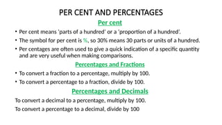 PER CENT AND PERCENTAGES
Per cent
• Per cent means ‘parts of a hundred’ or a ‘proportion of a hundred’.
• The symbol for per cent is %, so 30% means 30 parts or units of a hundred.
• Per centages are often used to give a quick indication of a specific quantity
and are very useful when making comparisons.
Percentages and Fractions
• To convert a fraction to a percentage, multiply by 100.
• To convert a percentage to a fraction, divide by 100.
Percentages and Decimals
To convert a decimal to a percentage, multiply by 100.
To convert a percentage to a decimal, divide by 100
 