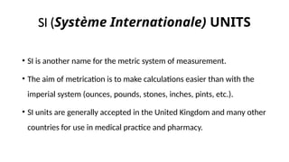 SI (Système Internationale) UNITS
• SI is another name for the metric system of measurement.
• The aim of metrication is to make calculations easier than with the
imperial system (ounces, pounds, stones, inches, pints, etc.).
• SI units are generally accepted in the United Kingdom and many other
countries for use in medical practice and pharmacy.
 