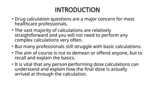 INTRODUCTION
• Drug calculation questions are a major concern for most
healthcare professionals.
• The vast majority of calculations are relatively
straightforward and you will not need to perform any
complex calculations very often.
• But many professionals still struggle with basic calculations.
• The aim of course is not to demean or offend anyone, but to
recall and explain the basics.
• It is vital that any person performing dose calculations can
understand and explain how the final dose is actually
arrived at through the calculation.
 
