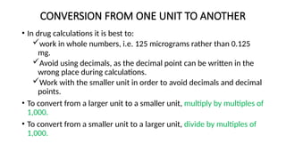 CONVERSION FROM ONE UNIT TO ANOTHER
• In drug calculations it is best to:
work in whole numbers, i.e. 125 micrograms rather than 0.125
mg.
Avoid using decimals, as the decimal point can be written in the
wrong place during calculations.
Work with the smaller unit in order to avoid decimals and decimal
points.
• To convert from a larger unit to a smaller unit, multiply by multiples of
1,000.
• To convert from a smaller unit to a larger unit, divide by multiples of
1,000.
 