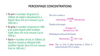 PERCENTAGE CONCENTRATIONS
• % w/v = number of grams in
100mL (A solid is dissolved in a
liquid, thus 5% w/v means 5 g in
100 mL.)
• % w/w = number of grams in 100
g (A solid mixed with another
solid, thus 5% w/w means 5 g in
100 g.)
• %v/v = number of mL in 100mL (A
liquid is mixed or diluted with
another liquid, thus 5% v/v means
5mL in 100 mL.)
 