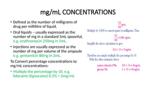 mg/mL CONCENTRATIONS
• Defined as the number of milligrams of
drug per millilitre of liquid.
• Oral liquids – usually expressed as the
number of mg in a standard 5mL spoonful,
e.g. erythromycin 250mg in 5mL.
• Injections are usually expressed as the
number of mg per volume of the ampoule
e.g. gentamicin 80mg in 2mL.
To Convert percentage concentrations to
mg/mL concentrations:
• Multiply the percentage by 10, e.g.
lidocaine (lignocaine) 0.2% = 2mg/mL
 