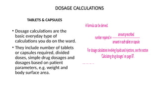 DOSAGE CALCULATIONS
TABLETS & CAPSULES
• Dosage calculations are the
basic everyday type of
calculations you do on the ward.
• They include number of tablets
or capsules required, divided
doses, simple drug dosages and
dosages based on patient
parameters, e.g. weight and
body surface area.
 