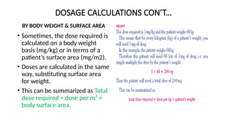 DOSAGE CALCULATIONS CON’T…
BY BODY WEIGHT & SURFACE AREA
• Sometimes, the dose required is
calculated on a body weight
basis (mg/kg) or in terms of a
patient’s surface area (mg/m2).
• Doses are calculated in the same
way, substituting surface area
for weight.
• This can be summarized as Total
dose required = dose per m² ×
body surface area.
 