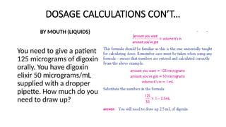 DOSAGE CALCULATIONS CON’T…
BY MOUTH (LIQUIDS)
You need to give a patient
125 micrograms of digoxin
orally. You have digoxin
elixir 50 micrograms/mL
supplied with a dropper
pipette. How much do you
need to draw up?
 