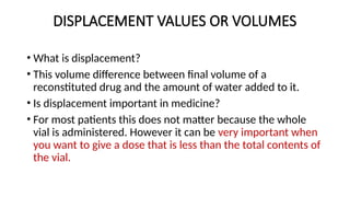 DISPLACEMENT VALUES OR VOLUMES
• What is displacement?
• This volume difference between final volume of a
reconstituted drug and the amount of water added to it.
• Is displacement important in medicine?
• For most patients this does not matter because the whole
vial is administered. However it can be very important when
you want to give a dose that is less than the total contents of
the vial.
 