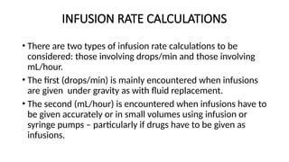 INFUSION RATE CALCULATIONS
• There are two types of infusion rate calculations to be
considered: those involving drops/min and those involving
mL/hour.
• The first (drops/min) is mainly encountered when infusions
are given under gravity as with fluid replacement.
• The second (mL/hour) is encountered when infusions have to
be given accurately or in small volumes using infusion or
syringe pumps – particularly if drugs have to be given as
infusions.
 