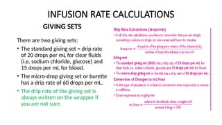 INFUSION RATE CALCULATIONS
GIVING SETS
There are two giving sets:
• The standard giving set = drip rate
of 20 drops per mL for clear fluids
(i.e. sodium chloride, glucose) and
15 drops per mL for blood.
• The micro-drop giving set or burette
has a drip rate of 60 drops per mL.
• The drip rate of the giving set is
always written on the wrapper if
you are not sure.
 