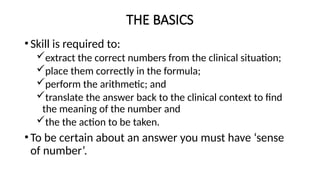 THE BASICS
•Skill is required to:
extract the correct numbers from the clinical situation;
place them correctly in the formula;
perform the arithmetic; and
translate the answer back to the clinical context to find
the meaning of the number and
the the action to be taken.
•To be certain about an answer you must have ‘sense
of number’.
 