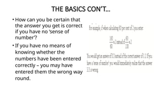 THE BASICS CON’T…
• How can you be certain that
the answer you get is correct
if you have no ‘sense of
number’?
• If you have no means of
knowing whether the
numbers have been entered
correctly – you may have
entered them the wrong way
round.
 