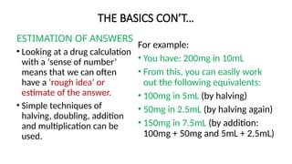 THE BASICS CON’T…
ESTIMATION OF ANSWERS
• Looking at a drug calculation
with a ‘sense of number’
means that we can often
have a ‘rough idea’ or
estimate of the answer.
• Simple techniques of
halving, doubling, addition
and multiplication can be
used.
For example:
• You have: 200mg in 10mL
• From this, you can easily work
out the following equivalents:
• 100mg in 5mL (by halving)
• 50mg in 2.5mL (by halving again)
• 150mg in 7.5mL (by addition:
100mg + 50mg and 5mL + 2.5mL)
 