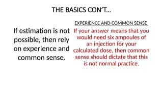 THE BASICS CON’T…
If estimation is not
possible, then rely
on experience and
common sense.
EXPERIENCE AND COMMON SENSE
If your answer means that you
would need six ampoules of
an injection for your
calculated dose, then common
sense should dictate that this
is not normal practice.
 