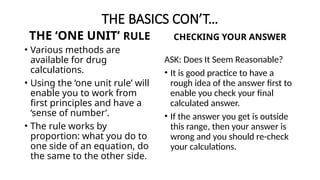 THE BASICS CON’T…
THE ‘ONE UNIT’ RULE
• Various methods are
available for drug
calculations.
• Using the ‘one unit rule’ will
enable you to work from
first principles and have a
‘sense of number’.
• The rule works by
proportion: what you do to
one side of an equation, do
the same to the other side.
CHECKING YOUR ANSWER
ASK: Does It Seem Reasonable?
• It is good practice to have a
rough idea of the answer first to
enable you check your final
calculated answer.
• If the answer you get is outside
this range, then your answer is
wrong and you should re-check
your calculations.
 