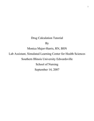 1




                 Drug Calculation Tutorial
                            By
              Monica Major-Harris, RN, BSN
Lab Assistant, Simulated Learning Center for Health Sciences
         Southern Illinois University Edwardsville
                     School of Nursing
                    September 14, 2007
 