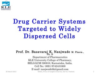 Drug Carrier Systems
Targeted to Widely
Dispersed Cells
Prof. Dr. Basavaraj K. Nanjwade M. Pharm.,
Ph. D
Department of Pharmaceutics
KLE University College of Pharmacy,
BELGAUM-590010, Karnataka, India.
Cell No.: 0091-9742431000
E-mail: nanjwadebk@gmail.com
05 March 2013 1DDSEC, Prince of Songkla University, Hat Yai, Thailand.
 