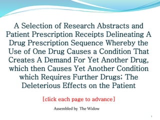 A Selection of Research Abstracts and
Patient Prescription Receipts Delineating A
Drug Prescription Sequence Whereby the
Use of One Drug Causes a Condition That
Creates A Demand For Yet Another Drug,
which then Causes Yet Another Condition
which Requires Further Drugs; The
Deleterious Effects on the Patient
[click each page to advance]
Assembled by The Widow
1
 