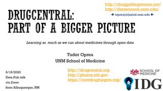 Learning as much as we can about medicines through open data
Tudor Oprea
UNM School of Medicine
6/16/2020
Data.Pub talk
via Zoom
from Albuquerque, NM
http://drugcentral.org
http://pharos.nih.gov
https://newdrugtargets.org/
http://druggablegenome.net/
http://datascience.unm.edu/
 toprea[at]salud.unm.edu 
 