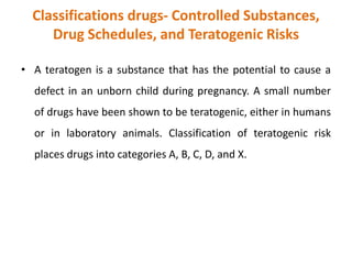 Classifications drugs- Controlled Substances,
Drug Schedules, and Teratogenic Risks
• A teratogen is a substance that has the potential to cause a
defect in an unborn child during pregnancy. A small number
of drugs have been shown to be teratogenic, either in humans
or in laboratory animals. Classification of teratogenic risk
places drugs into categories A, B, C, D, and X.
 