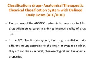Classifications drugs- Anatomical Therapeutic
Chemical Classification System with Defined
Daily Doses (ATC/DDD)
• The purpose of the ATC/DDD system is to serve as a tool for
drug utilization research in order to improve quality of drug
use.
• In the ATC classification system, the drugs are divided into
different groups according to the organ or system on which
they act and their chemical, pharmacological and therapeutic
properties.
 