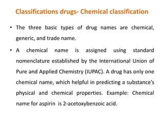 Classifications drugs- Chemical classification
• The three basic types of drug names are chemical,
generic, and trade name.
• A chemical name is assigned using standard
nomenclature established by the International Union of
Pure and Applied Chemistry (IUPAC). A drug has only one
chemical name, which helpful in predicting a substance’s
physical and chemical properties. Example: Chemical
name for aspirin is 2-acetoxybenzoic acid.
 