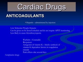 ANTICOAGULANTS Cardiac Drugs Heparin – administered by injection Low Molecular Weight Heparin Can be given on fix-dosed schedule and do not require APTT monitoring Less likely to cause thrombocytopenia Warfarin – Coumadin Rat poison Antagonist of vitamin K – blocks synthesis of vitamin K dependent factors in coagulation cascade Peak effects take several days Antiplatelet drugs 