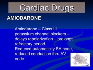AMIODARONE Cardiac Drugs Amiodarone – Class III potassium channel blockers – delays repolarization – prolongs refractory period Reduced automaticity SA node, reduced conduction thru AV node 
