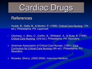 References Hudak, B., Gallo, B., & Morton, P. (1998).  Critical Care Nursing   (7th ed.). Philadelphia, PA: Lippincott. Clochesy, J., Breu, C., Cardin, S., Whittaker, A., & Rudy, E. (1996).  Critical Care Nursing  (2nd ed.). Philadelphia, PA: Saunders. American Association of Critical-Care Nurses. (1991).  Core Curriculum for Critical Care Nursing  (4th ed.). Philadelphia, PA: Saunders.  Knowles, Sherry. (2002-2004). Inservice Handout. Cardiac Drugs 