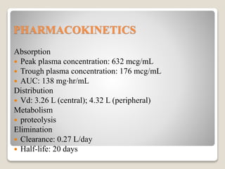 PHARMACOKINETICS
Absorption
 Peak plasma concentration: 632 mcg/mL
 Trough plasma concentration: 176 mcg/mL
 AUC: 138 mg⋅hr/mL
Distribution
 Vd: 3.26 L (central); 4.32 L (peripheral)
Metabolism
 proteolysis
Elimination
 Clearance: 0.27 L/day
 Half-life: 20 days
 