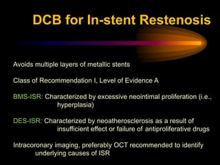 Avoids multiple layers of metallic stents
Class of Recommendation I, Level of Evidence A
BMS-ISR: Characterized by excessive neointimal proliferation (i.e.,
hyperplasia)
DES-ISR: Characterized by neoatherosclerosis as a result of
insufficient effect or failure of antiproliferative drugs
Intracoronary imaging, preferably OCT recommended to identify
underlying causes of ISR
DCB for In-stent Restenosis
 