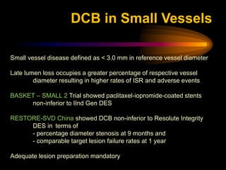 Small vessel disease defined as < 3.0 mm in reference vessel diameter
Late lumen loss occupies a greater percentage of respective vessel
diameter resulting in higher rates of ISR and adverse events
BASKET – SMALL 2 Trial showed paclitaxel-iopromide-coated stents
non-inferior to IInd Gen DES
RESTORE-SVD China showed DCB non-inferior to Resolute Integrity
DES in terms of
- percentage diameter stenosis at 9 months and
- comparable target lesion failure rates at 1 year
Adequate lesion preparation mandatory
DCB in Small Vessels
 