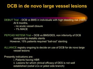DEBUT Trial - DCB vs BMS in individuals with high bleeding risk (HBR).
At 9 months,
- no acute vessel closure
- 1% MACE
PEPCAD NSTEMI Trial – DCB vs BMS/DES, non inferiority of DCB
compared to metallic stents
However, 15% patients required “bail-out” stenting
ALLIANCE registry ongoing to decide on use of DCB for de novo large
vessel lesions
Presently indications are:
i. Patients having HBR
ii. Lesions for which clinical efficacy of DES is not well
established (ostial LCx or jailed side branch)
DCB in de novo large vessel lesions
 