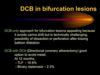 DCB-only approach for bifurcation lesions appealing because
it avoids carina shift but is technically challenging,
possibility of dissection or perforation after kissing
balloon dilatation
DCB with DCA (Directional coronary atherectomy) good
option to avoid metal.
At 12 months,
- TLF - 10.9%
- Binary restenosis – 2.3%
DCB in bifurcation lesions
 