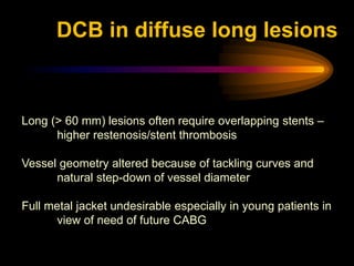 Long (> 60 mm) lesions often require overlapping stents –
higher restenosis/stent thrombosis
Vessel geometry altered because of tackling curves and
natural step-down of vessel diameter
Full metal jacket undesirable especially in young patients in
view of need of future CABG
DCB in diffuse long lesions
 